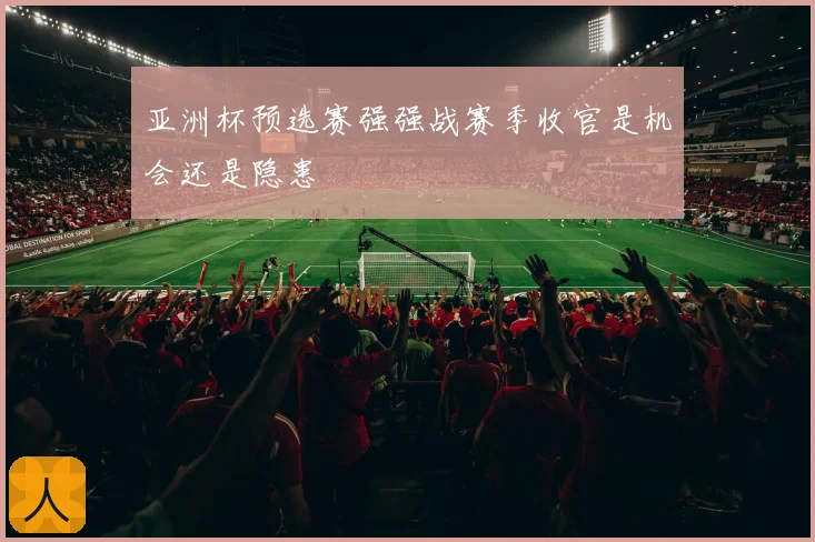 亚洲杯预选赛强强战赛季收官是机会还是隐患